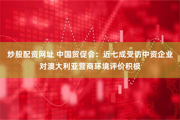 炒股配资网址 中国贸促会：近七成受访中资企业对澳大利亚营商环境评价积极