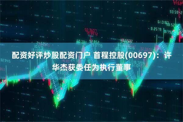 配资好评炒股配资门户 首程控股(00697)：许华杰获委任为执行董事