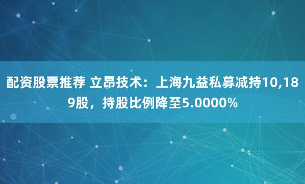 配资股票推荐 立昂技术：上海九益私募减持10,189股，持股比例降至5.0000%