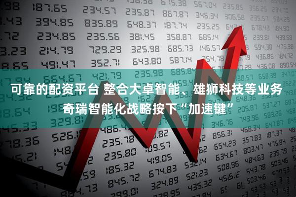 可靠的配资平台 整合大卓智能、雄狮科技等业务 奇瑞智能化战略按下“加速键”
