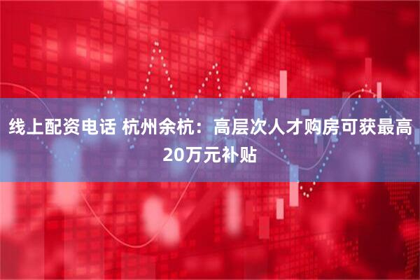 线上配资电话 杭州余杭：高层次人才购房可获最高20万元补贴