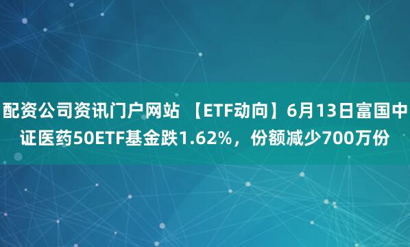 配资公司资讯门户网站 【ETF动向】6月13日富国中证医药50ETF基金跌1.62%，份额减少700万份
