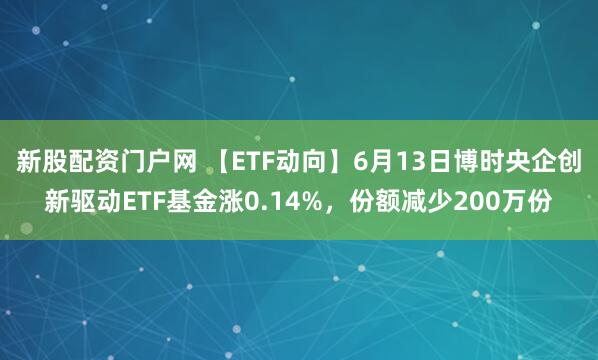 新股配资门户网 【ETF动向】6月13日博时央企创新驱动ETF基金涨0.14%，份额减少200万份