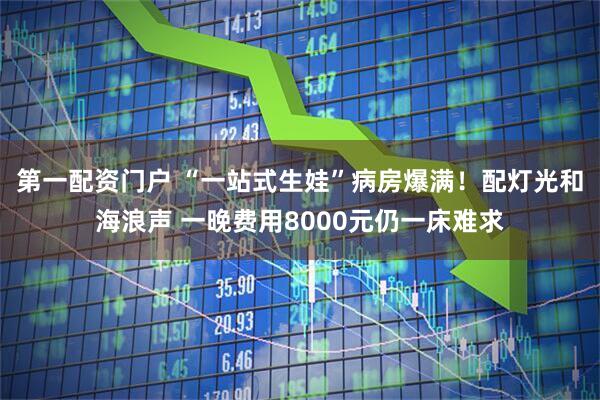 第一配资门户 “一站式生娃”病房爆满！配灯光和海浪声 一晚费用8000元仍一床难求