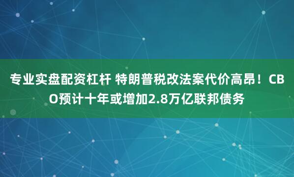 专业实盘配资杠杆 特朗普税改法案代价高昂！CBO预计十年或增加2.8万亿联邦债务