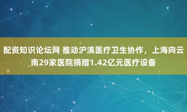 配资知识论坛网 推动沪滇医疗卫生协作，上海向云南29家医院捐赠1.42亿元医疗设备