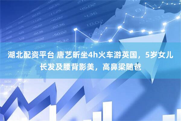湖北配资平台 唐艺昕坐4h火车游英国，5岁女儿长发及腰背影美，高鼻梁随爸
