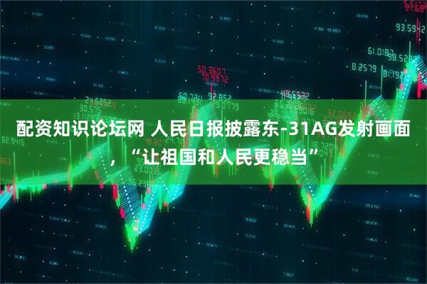 配资知识论坛网 人民日报披露东-31AG发射画面，“让祖国和人民更稳当”