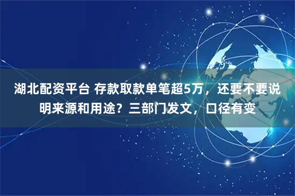 湖北配资平台 存款取款单笔超5万，还要不要说明来源和用途？三部门发文，口径有变