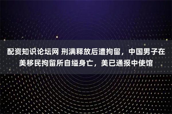 配资知识论坛网 刑满释放后遭拘留，中国男子在美移民拘留所自缢身亡，美已通报中使馆