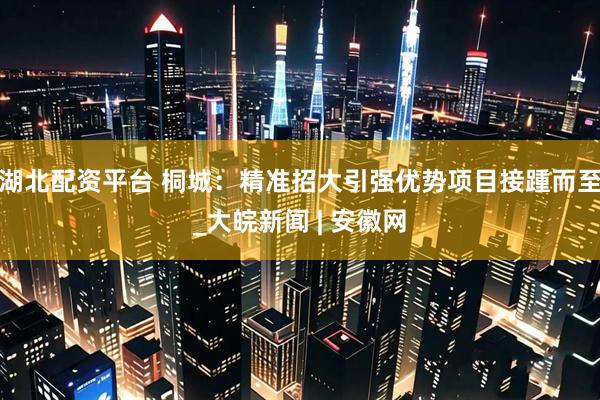 湖北配资平台 桐城：精准招大引强优势项目接踵而至_大皖新闻 | 安徽网