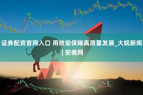 证券配资官网入口 用技能保障高质量发展_大皖新闻 | 安徽网
