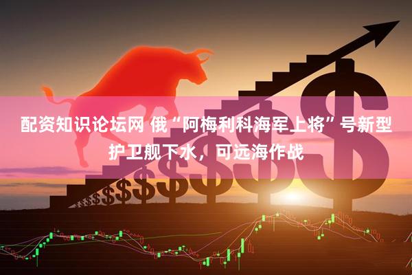 配资知识论坛网 俄“阿梅利科海军上将”号新型护卫舰下水，可远海作战