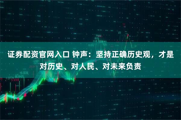 证券配资官网入口 钟声：坚持正确历史观，才是对历史、对人民、对未来负责