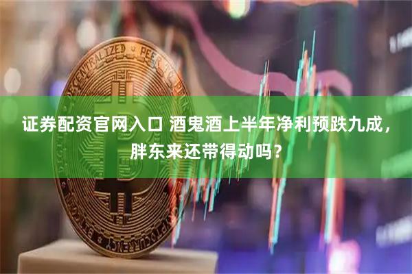 证券配资官网入口 酒鬼酒上半年净利预跌九成，胖东来还带得动吗？