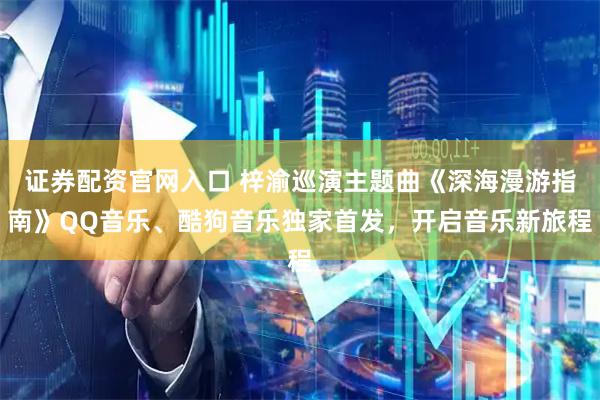 证券配资官网入口 梓渝巡演主题曲《深海漫游指南》QQ音乐、酷狗音乐独家首发，开启音乐新旅程