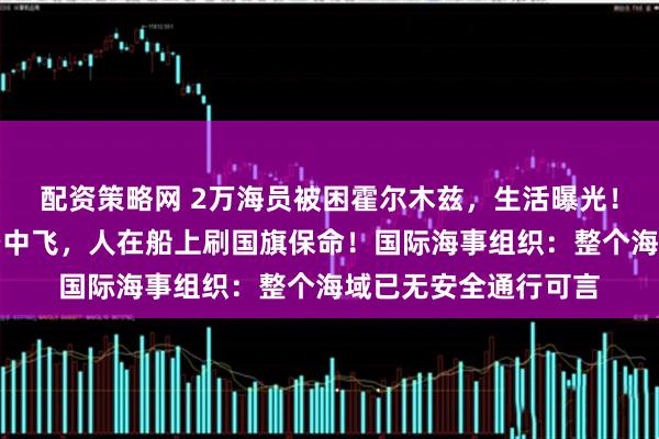 配资策略网 2万海员被困霍尔木兹，生活曝光！中国船员：战机在空中飞，人在船上刷国旗保命！国际海事组织：整个海域已无安全通行可言