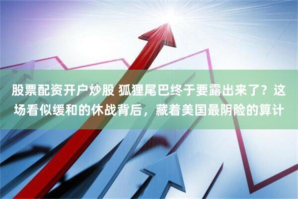 股票配资开户炒股 狐狸尾巴终于要露出来了？这场看似缓和的休战背后，藏着美国最阴险的算计