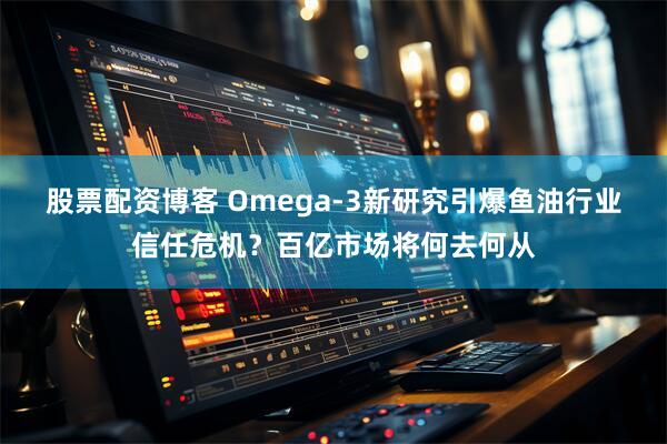 股票配资博客 Omega-3新研究引爆鱼油行业信任危机？百亿市场将何去何从
