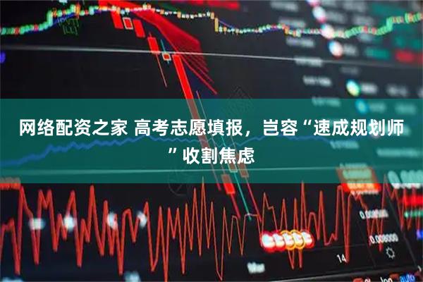 网络配资之家 高考志愿填报，岂容“速成规划师”收割焦虑
