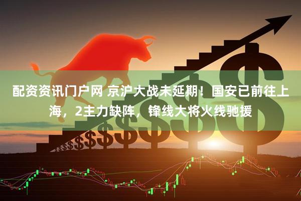 配资资讯门户网 京沪大战未延期！国安已前往上海，2主力缺阵，锋线大将火线驰援