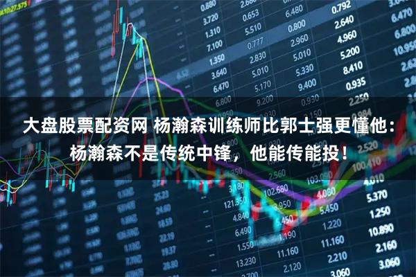 大盘股票配资网 杨瀚森训练师比郭士强更懂他：杨瀚森不是传统中锋，他能传能投！