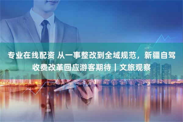 专业在线配资 从一事整改到全域规范，新疆自驾收费改革回应游客期待｜文旅观察