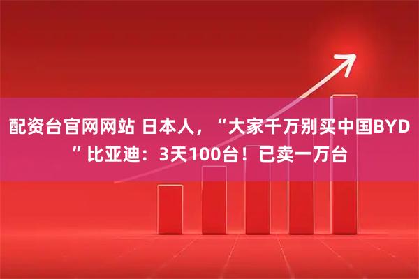 配资台官网网站 日本人，“大家千万别买中国BYD”比亚迪：3天100台！已卖一万台