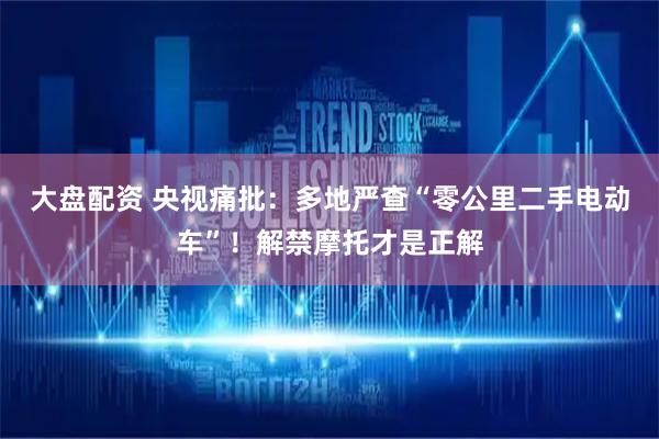 大盘配资 央视痛批：多地严查“零公里二手电动车”！解禁摩托才是正解