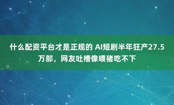 什么配资平台才是正规的 AI短剧半年狂产27.5万部，网友吐槽像喂猪吃不下