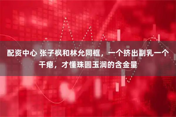 配资中心 张子枫和林允同框，一个挤出副乳一个干瘪，才懂珠圆玉润的含金量