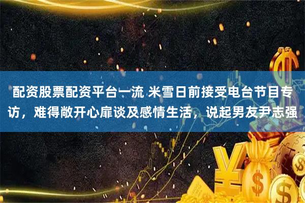 配资股票配资平台一流 米雪日前接受电台节目专访,难得敞开心扉谈及感情生活,说起男友尹志强