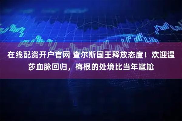 在线配资开户官网 查尔斯国王释放态度！欢迎温莎血脉回归，梅根的处境比当年尴尬