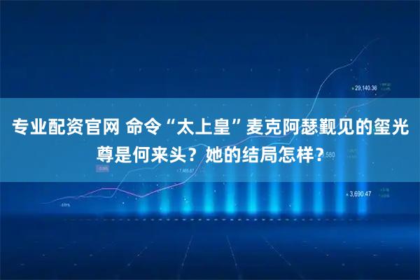 专业配资官网 命令“太上皇”麦克阿瑟觐见的玺光尊是何来头？她的结局怎样？