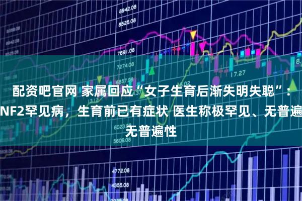 配资吧官网 家属回应“女子生育后渐失明失聪”：患NF2罕见病，生育前已有症状 医生称极罕见、无普遍性