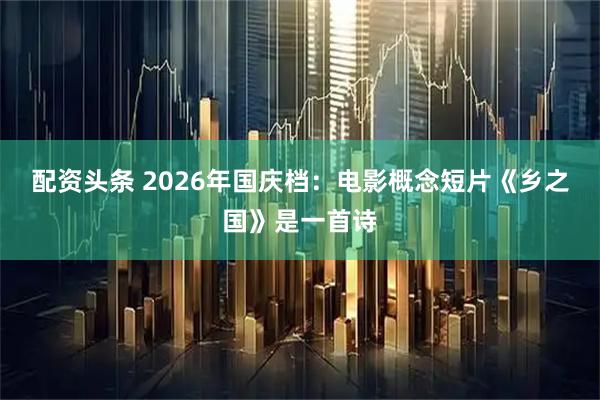 配资头条 2026年国庆档：电影概念短片《乡之国》是一首诗